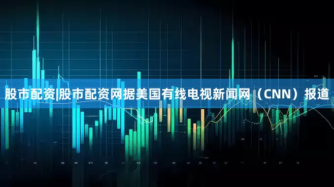 股市配资|股市配资网据美国有线电视新闻网（CNN）报道