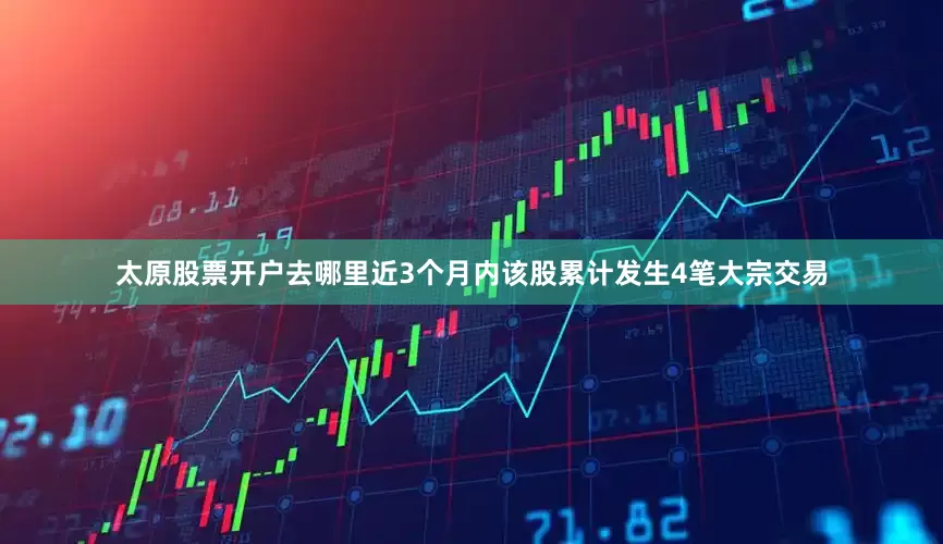 太原股票开户去哪里近3个月内该股累计发生4笔大宗交易