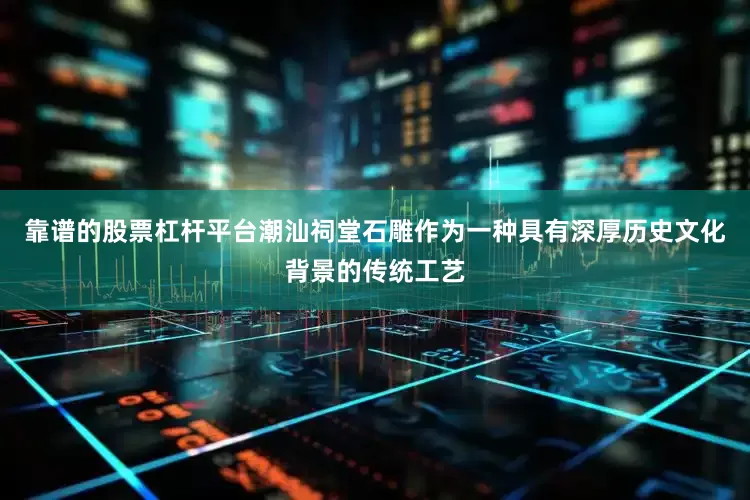 靠谱的股票杠杆平台潮汕祠堂石雕作为一种具有深厚历史文化背景的传统工艺