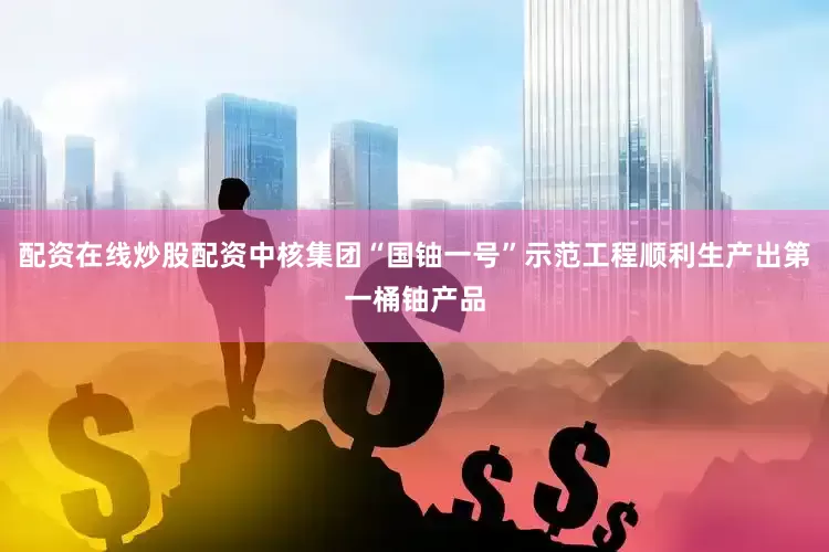 配资在线炒股配资中核集团“国铀一号”示范工程顺利生产出第一桶铀产品