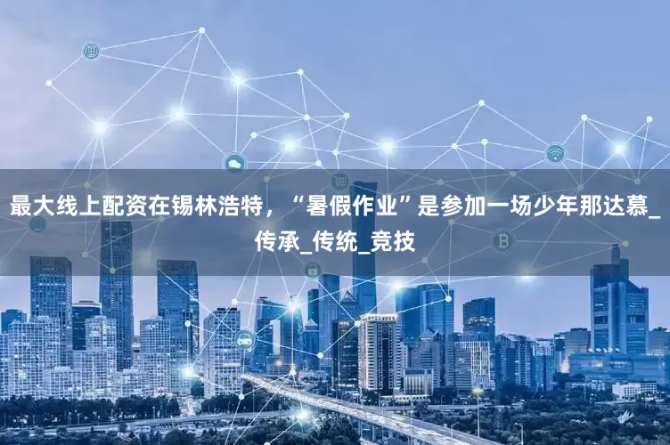 最大线上配资在锡林浩特，“暑假作业”是参加一场少年那达慕_传承_传统_竞技