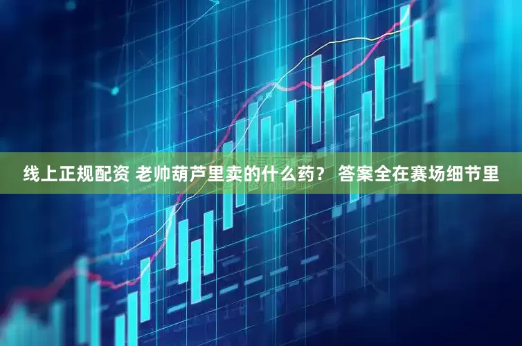 线上正规配资 老帅葫芦里卖的什么药？ 答案全在赛场细节里