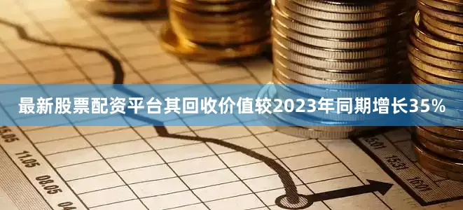 最新股票配资平台其回收价值较2023年同期增长35%